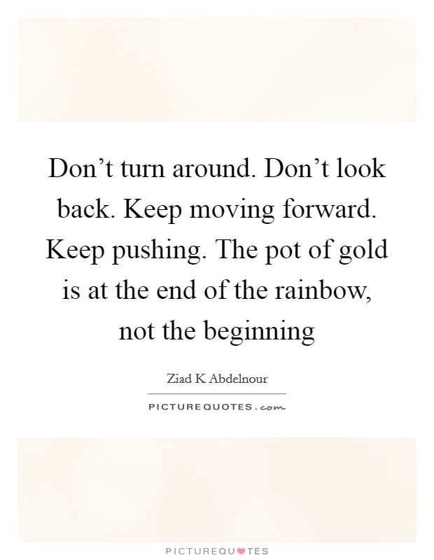 Don't turn around. Don't look back. Keep moving forward. Keep pushing. The pot of gold is at the end of the rainbow, not the beginning Picture Quote #1