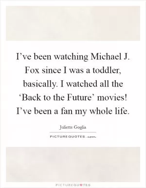 I’ve been watching Michael J. Fox since I was a toddler, basically. I watched all the ‘Back to the Future’ movies! I’ve been a fan my whole life Picture Quote #1
