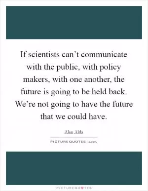 If scientists can’t communicate with the public, with policy makers, with one another, the future is going to be held back. We’re not going to have the future that we could have Picture Quote #1