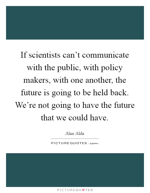If scientists can't communicate with the public, with policy makers, with one another, the future is going to be held back. We're not going to have the future that we could have. Picture Quote #1