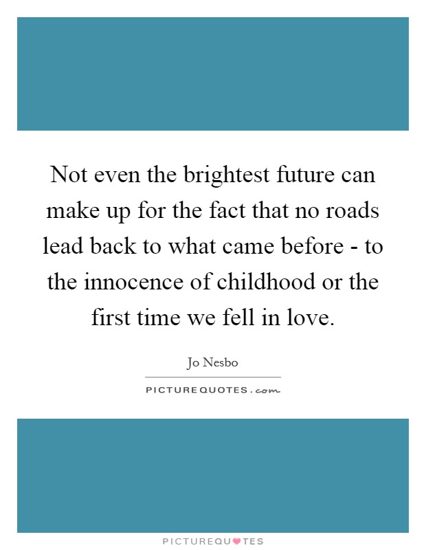 Not even the brightest future can make up for the fact that no roads lead back to what came before - to the innocence of childhood or the first time we fell in love. Picture Quote #1