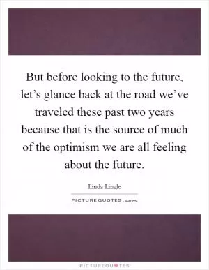 But before looking to the future, let’s glance back at the road we’ve traveled these past two years because that is the source of much of the optimism we are all feeling about the future Picture Quote #1