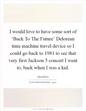 I would love to have some sort of ‘Back To The Future’ Delorean time machine travel device so I could go back to 1981 to see that very first Jackson 5 concert I went to, back when I was a kid Picture Quote #1