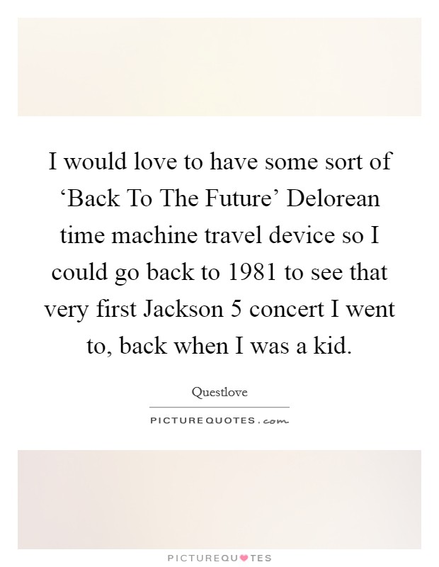 I would love to have some sort of ‘Back To The Future' Delorean time machine travel device so I could go back to 1981 to see that very first Jackson 5 concert I went to, back when I was a kid. Picture Quote #1
