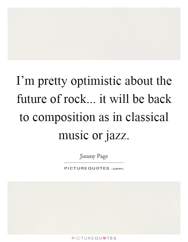 I'm pretty optimistic about the future of rock... it will be back to composition as in classical music or jazz. Picture Quote #1