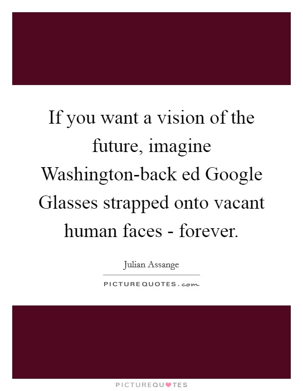 If you want a vision of the future, imagine Washington-back ed Google Glasses strapped onto vacant human faces - forever. Picture Quote #1
