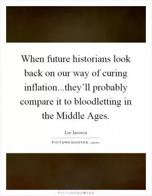 When future historians look back on our way of curing inflation...they’ll probably compare it to bloodletting in the Middle Ages Picture Quote #1