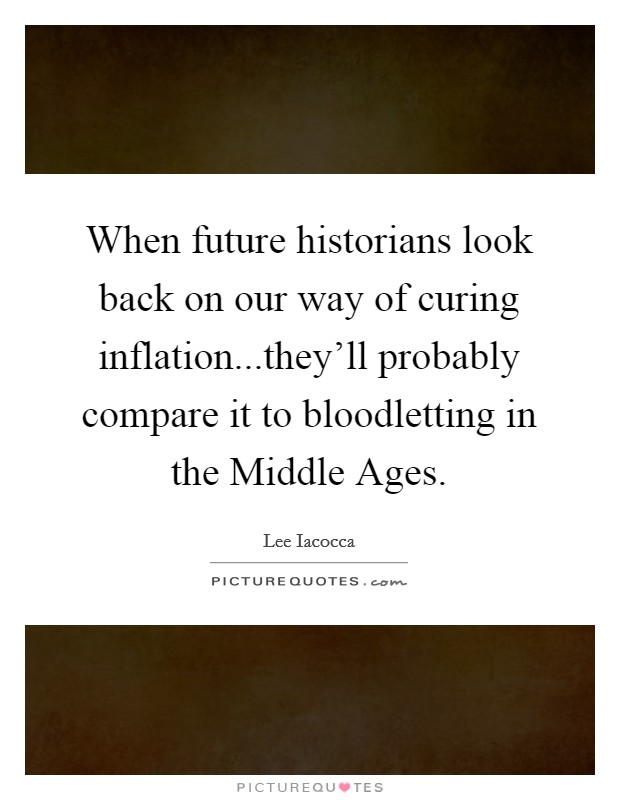 When future historians look back on our way of curing inflation...they'll probably compare it to bloodletting in the Middle Ages. Picture Quote #1