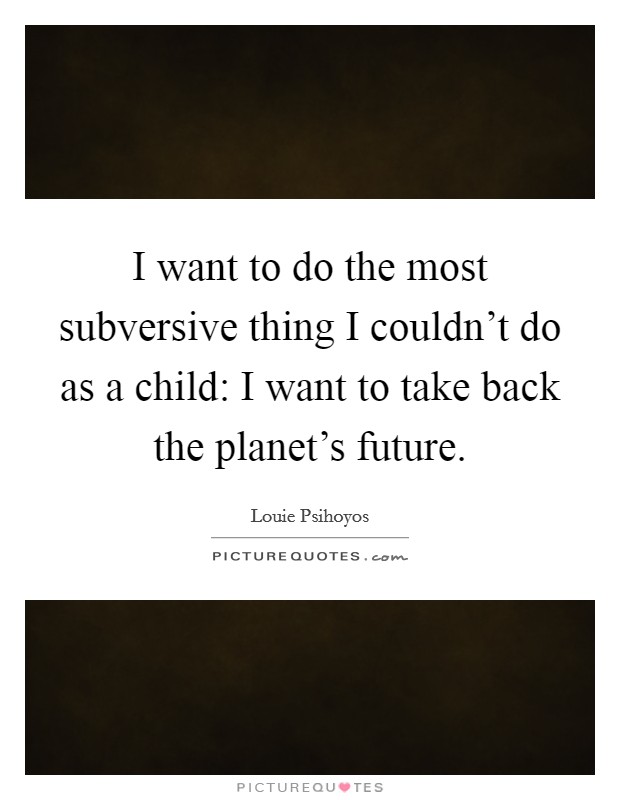 I want to do the most subversive thing I couldn't do as a child: I want to take back the planet's future. Picture Quote #1