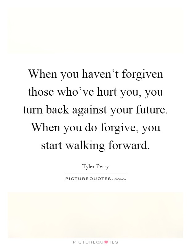 When you haven't forgiven those who've hurt you, you turn back against your future. When you do forgive, you start walking forward. Picture Quote #1
