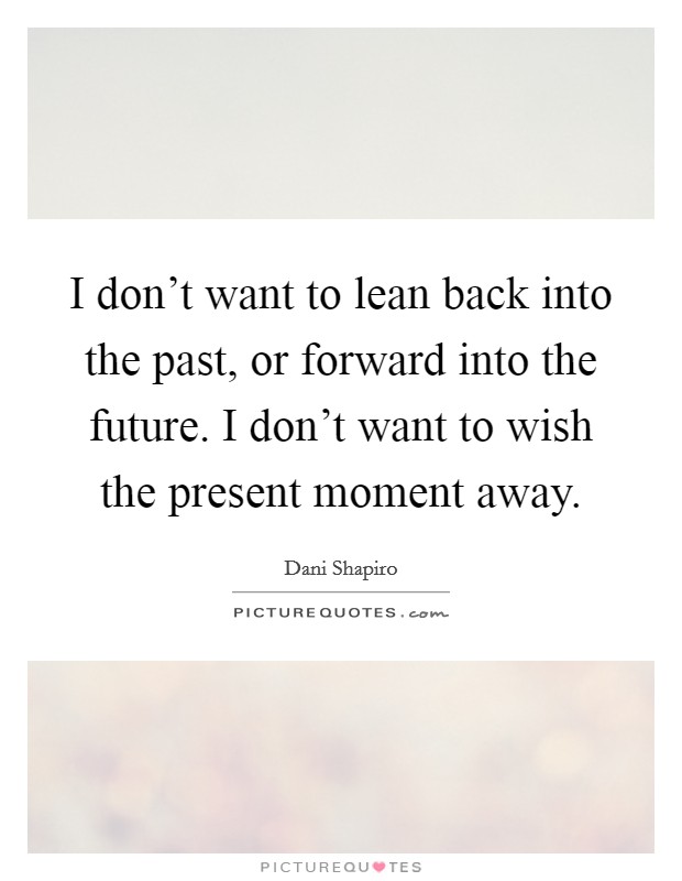 I don't want to lean back into the past, or forward into the future. I don't want to wish the present moment away. Picture Quote #1
