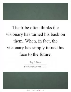 The tribe often thinks the visionary has turned his back on them. When, in fact, the visionary has simply turned his face to the future Picture Quote #1