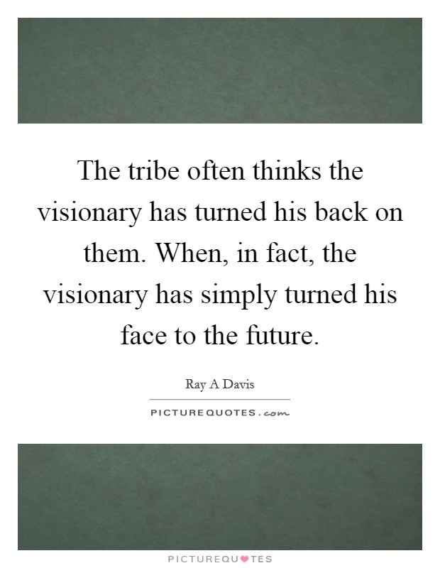 The tribe often thinks the visionary has turned his back on them. When, in fact, the visionary has simply turned his face to the future. Picture Quote #1