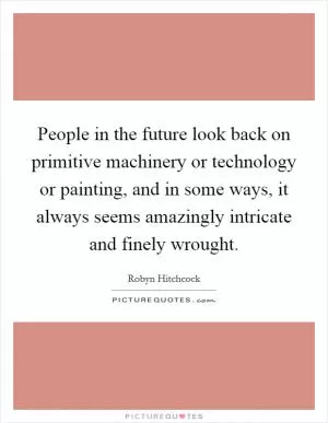 People in the future look back on primitive machinery or technology or painting, and in some ways, it always seems amazingly intricate and finely wrought Picture Quote #1