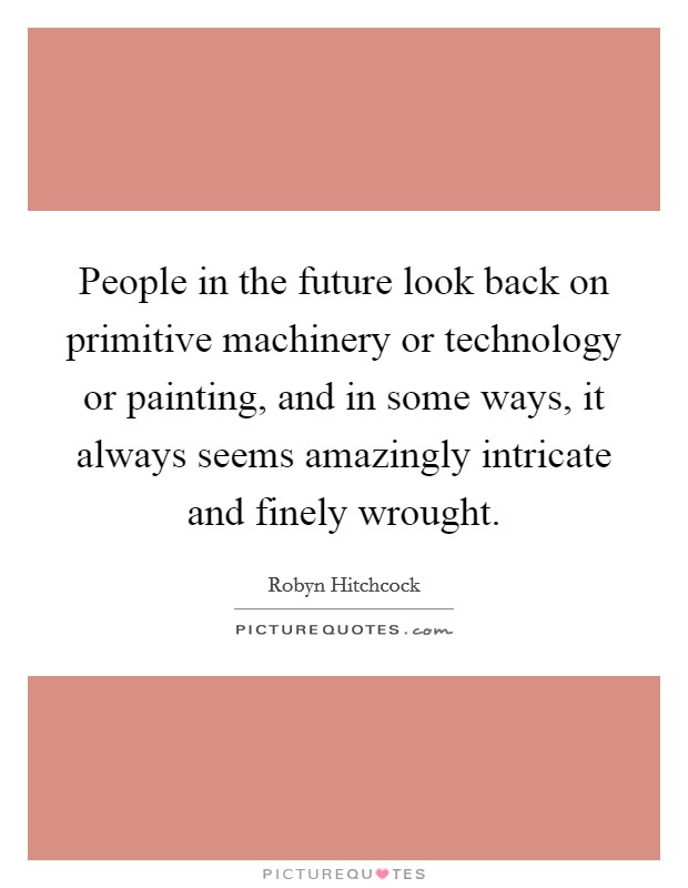 People in the future look back on primitive machinery or technology or painting, and in some ways, it always seems amazingly intricate and finely wrought. Picture Quote #1