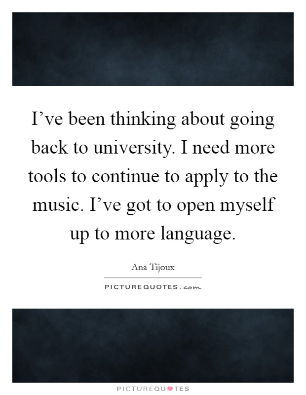 I've been thinking about going back to university. I need more tools to continue to apply to the music. I've got to open myself up to more language. Picture Quote #1