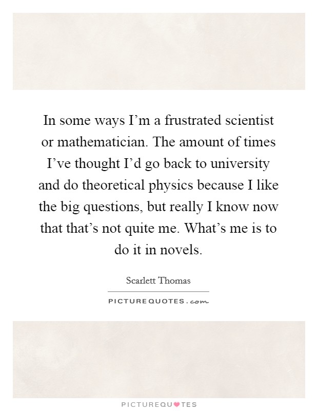 In some ways I'm a frustrated scientist or mathematician. The amount of times I've thought I'd go back to university and do theoretical physics because I like the big questions, but really I know now that that's not quite me. What's me is to do it in novels. Picture Quote #1
