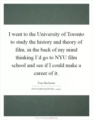 I went to the University of Toronto to study the history and theory of film, in the back of my mind thinking I’d go to NYU film school and see if I could make a career of it Picture Quote #1
