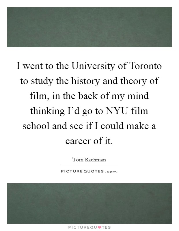 I went to the University of Toronto to study the history and theory of film, in the back of my mind thinking I'd go to NYU film school and see if I could make a career of it. Picture Quote #1