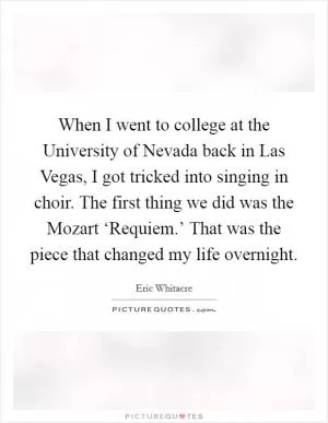 When I went to college at the University of Nevada back in Las Vegas, I got tricked into singing in choir. The first thing we did was the Mozart ‘Requiem.’ That was the piece that changed my life overnight Picture Quote #1