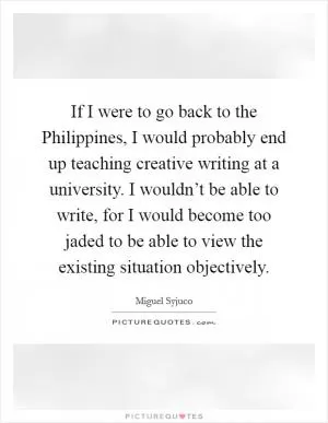 If I were to go back to the Philippines, I would probably end up teaching creative writing at a university. I wouldn’t be able to write, for I would become too jaded to be able to view the existing situation objectively Picture Quote #1