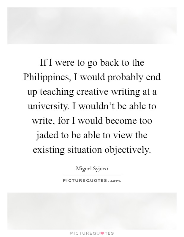 If I were to go back to the Philippines, I would probably end up teaching creative writing at a university. I wouldn't be able to write, for I would become too jaded to be able to view the existing situation objectively. Picture Quote #1