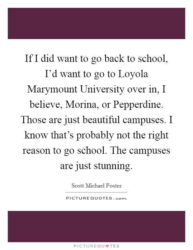 If I did want to go back to school, I'd want to go to Loyola Marymount University over in, I believe, Morina, or Pepperdine. Those are just beautiful campuses. I know that's probably not the right reason to go school. The campuses are just stunning. Picture Quote #1