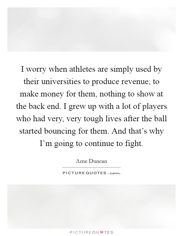 I worry when athletes are simply used by their universities to produce revenue, to make money for them, nothing to show at the back end. I grew up with a lot of players who had very, very tough lives after the ball started bouncing for them. And that's why I'm going to continue to fight. Picture Quote #1