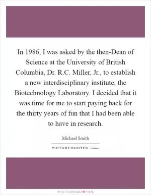 In 1986, I was asked by the then-Dean of Science at the University of British Columbia, Dr. R.C. Miller, Jr., to establish a new interdisciplinary institute, the Biotechnology Laboratory. I decided that it was time for me to start paying back for the thirty years of fun that I had been able to have in research Picture Quote #1