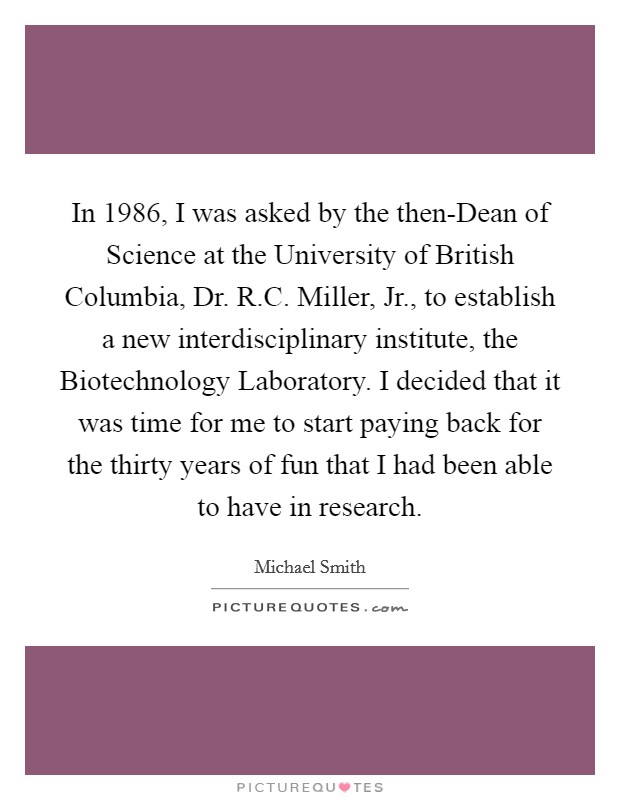 In 1986, I was asked by the then-Dean of Science at the University of British Columbia, Dr. R.C. Miller, Jr., to establish a new interdisciplinary institute, the Biotechnology Laboratory. I decided that it was time for me to start paying back for the thirty years of fun that I had been able to have in research. Picture Quote #1