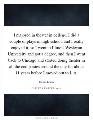 I majored in theater in college. I did a couple of plays in high school, and I really enjoyed it, so I went to Illinois Wesleyan University and got a degree, and then I went back to Chicago and started doing theater in all the companies around the city for about 11 years before I moved out to L.A Picture Quote #1