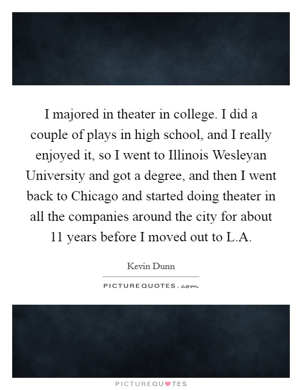 I majored in theater in college. I did a couple of plays in high school, and I really enjoyed it, so I went to Illinois Wesleyan University and got a degree, and then I went back to Chicago and started doing theater in all the companies around the city for about 11 years before I moved out to L.A. Picture Quote #1