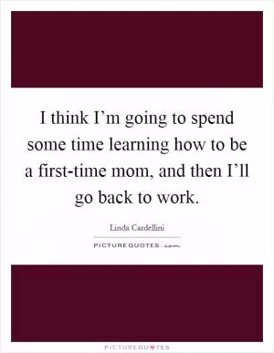 I think I’m going to spend some time learning how to be a first-time mom, and then I’ll go back to work Picture Quote #1