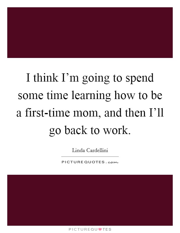 I think I'm going to spend some time learning how to be a first-time mom, and then I'll go back to work. Picture Quote #1