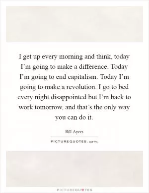 I get up every morning and think, today I’m going to make a difference. Today I’m going to end capitalism. Today I’m going to make a revolution. I go to bed every night disappointed but I’m back to work tomorrow, and that’s the only way you can do it Picture Quote #1
