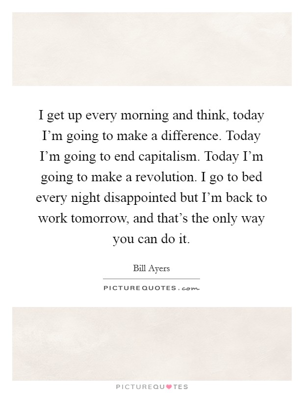 I get up every morning and think, today I'm going to make a difference. Today I'm going to end capitalism. Today I'm going to make a revolution. I go to bed every night disappointed but I'm back to work tomorrow, and that's the only way you can do it. Picture Quote #1