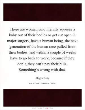 There are women who literally squeeze a baby out of their bodies or get cut open in major surgery, have a human being, the next generation of the human race pulled from their bodies, and within a couple of weeks have to go back to work, because if they don’t, they can’t pay their bills. Something’s wrong with that Picture Quote #1