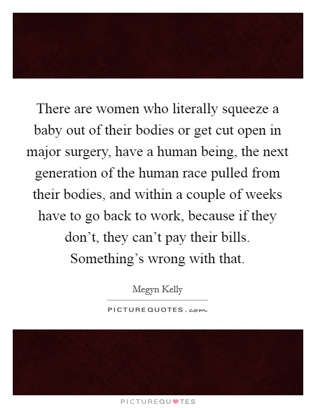 There are women who literally squeeze a baby out of their bodies or get cut open in major surgery, have a human being, the next generation of the human race pulled from their bodies, and within a couple of weeks have to go back to work, because if they don't, they can't pay their bills. Something's wrong with that. Picture Quote #1