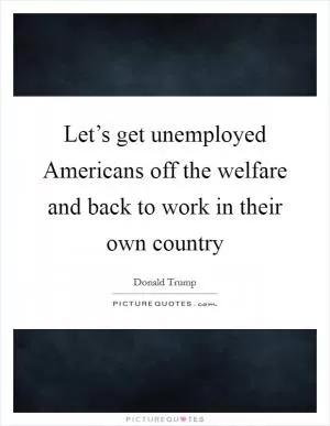 Let’s get unemployed Americans off the welfare and back to work in their own country Picture Quote #1