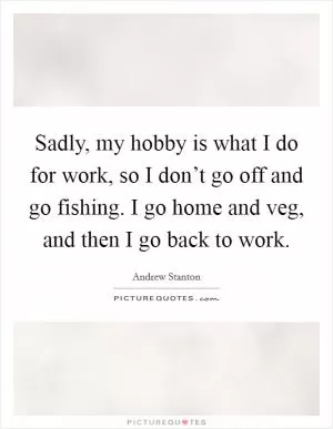 Sadly, my hobby is what I do for work, so I don’t go off and go fishing. I go home and veg, and then I go back to work Picture Quote #1