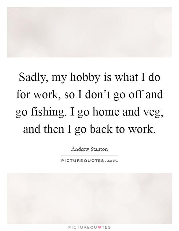 Sadly, my hobby is what I do for work, so I don't go off and go fishing. I go home and veg, and then I go back to work. Picture Quote #1