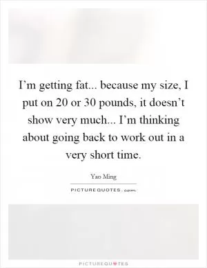 I’m getting fat... because my size, I put on 20 or 30 pounds, it doesn’t show very much... I’m thinking about going back to work out in a very short time Picture Quote #1