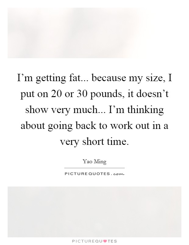 I'm getting fat... because my size, I put on 20 or 30 pounds, it doesn't show very much... I'm thinking about going back to work out in a very short time. Picture Quote #1
