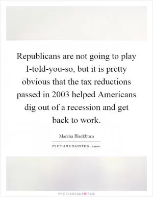 Republicans are not going to play I-told-you-so, but it is pretty obvious that the tax reductions passed in 2003 helped Americans dig out of a recession and get back to work Picture Quote #1