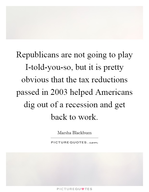 Republicans are not going to play I-told-you-so, but it is pretty obvious that the tax reductions passed in 2003 helped Americans dig out of a recession and get back to work. Picture Quote #1