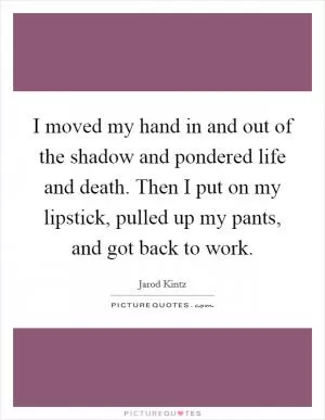 I moved my hand in and out of the shadow and pondered life and death. Then I put on my lipstick, pulled up my pants, and got back to work Picture Quote #1