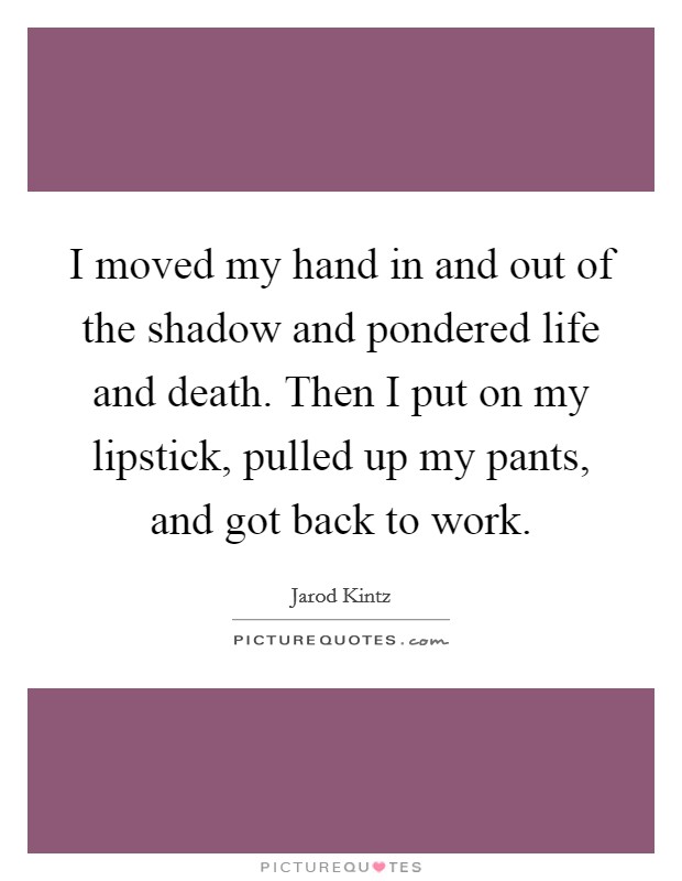 I moved my hand in and out of the shadow and pondered life and death. Then I put on my lipstick, pulled up my pants, and got back to work. Picture Quote #1
