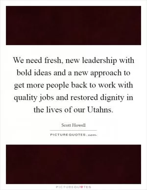 We need fresh, new leadership with bold ideas and a new approach to get more people back to work with quality jobs and restored dignity in the lives of our Utahns Picture Quote #1