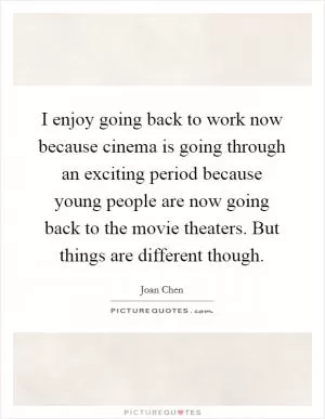 I enjoy going back to work now because cinema is going through an exciting period because young people are now going back to the movie theaters. But things are different though Picture Quote #1