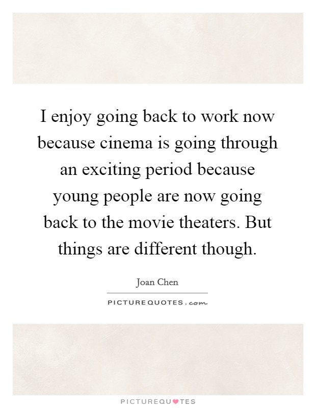 I enjoy going back to work now because cinema is going through an exciting period because young people are now going back to the movie theaters. But things are different though. Picture Quote #1